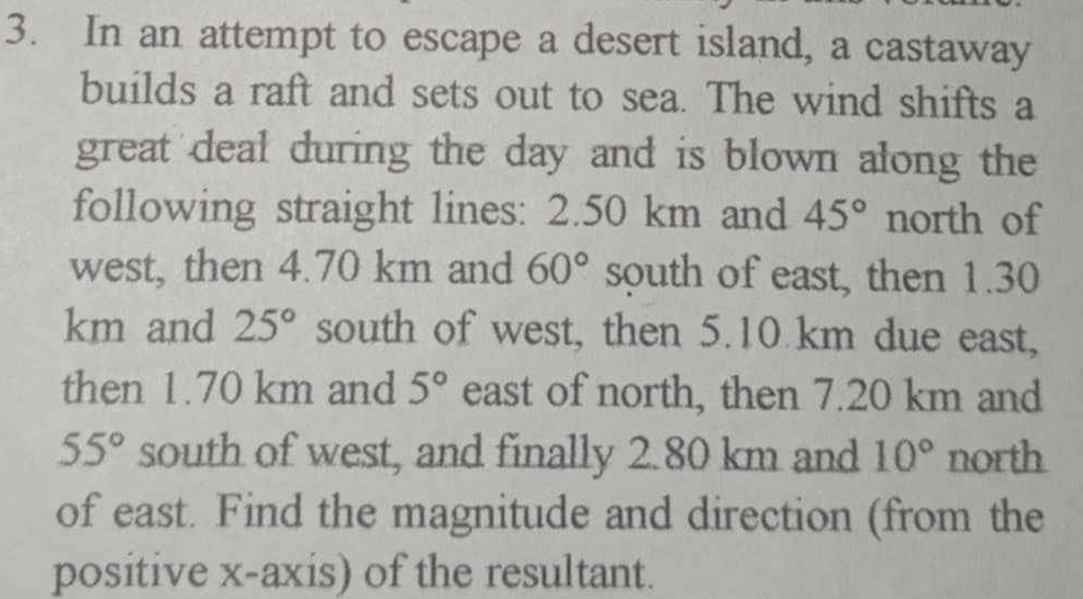 In an attempt to escape a desert island, a castaway 
builds a raft and sets out to sea. The wind shifts a 
great deal during the day and is blown along the 
following straight lines: 2.50 km and 45° north of 
west, then 4.70 km and 60° south of east, then 1.30
km and 25° south of west, then 5.10 km due east, 
then 1.70 km and 5° east of north, then 7.20 km and
55° south of west, and finally 2.80 km and 10° north 
of east. Find the magnitude and direction (from the 
positive x-axis) of the resultant.