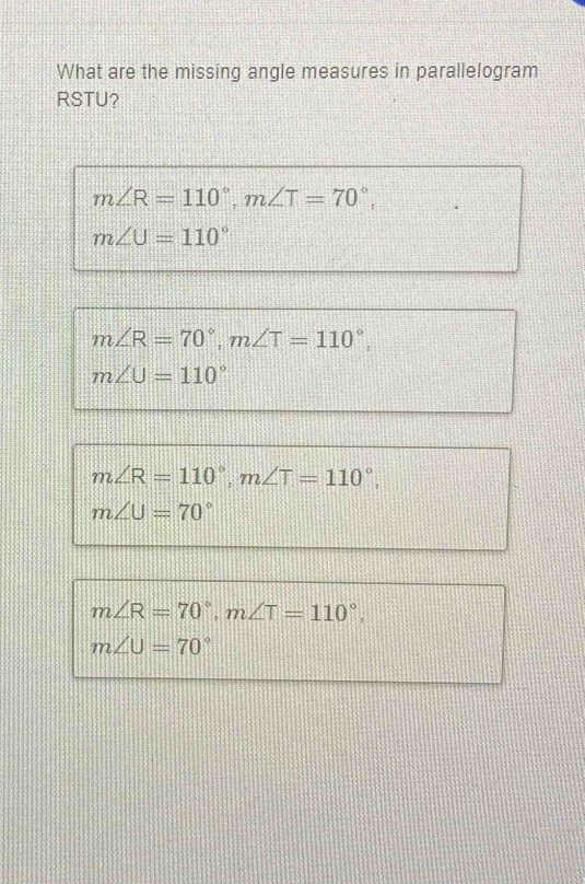 What are the missing angle measures in parallelogram
RSTU?
m∠ R=110°, m∠ T=70°,
m∠ U=110°
m∠ R=70°, m∠ T=110°,
m∠ U=110°
m∠ R=110°, m∠ T=110°,
m∠ U=70°
m∠ R=70°, m∠ T=110°.
m∠ U=70°