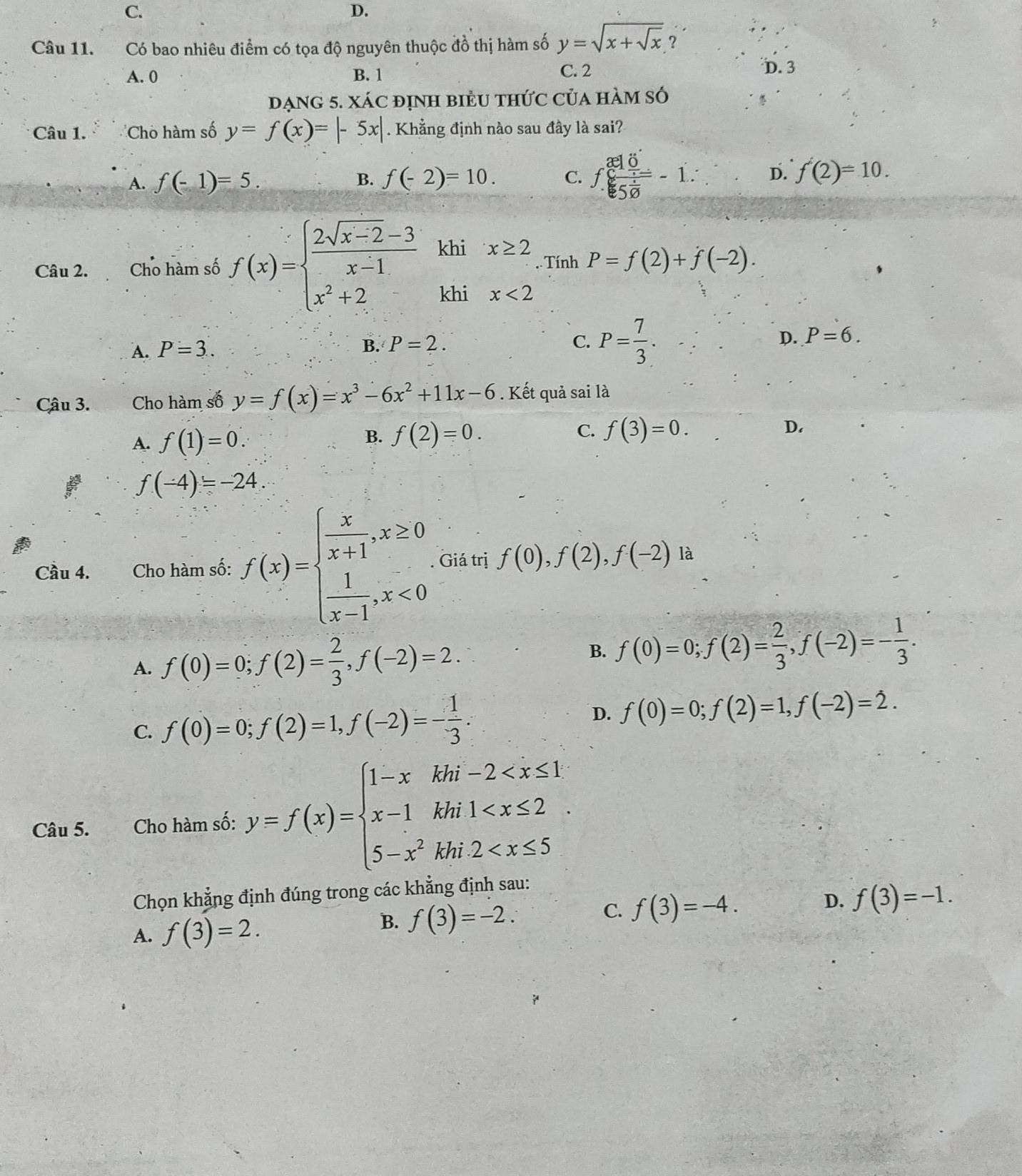 C.
D.
Câu 11. Có bao nhiêu điểm có tọa độ nguyên thuộc đồ thị hàm số y=sqrt(x+sqrt x) ?
A. 0 B. 1 C. 2
D. 3
đạng 5. Xác định biểu thức của hàm số
Câu 1. ''Chò hàm số y=f(x)=|-5x| Khẳng định nào sau đây là sai?
A. f(-1)=5. B. f(-2)=10. C. f.frac (30)°  1/5 =5-1. D. f'(2)=10.
Câu 2. Cho hàm số f(x)=beginarrayl  (2sqrt(x-2)-3)/x-1  x^2+2endarray. khi x≥ 2.. Tính P=f(2)+f(-2).
khi x<2</tex>
A. P=3..
B. P=2. C. P= 7/3 . D. P=6.
Câu 3. Cho hàm số y=f(x)=x^3-6x^2+11x-6. Kết quả sai là
A. f(1)=0.
C.
B. f(2)=0. f(3)=0. D.
f(-4)=-24.
Cầu 4. Cho hàm số: f(x)=beginarrayl  x/x+1 ,x≥ 0  1/x-1 ,x<0endarray.. Giá trị f(0),f(2),f(-2) là
A. f(0)=0;f(2)= 2/3 ,f(-2)=2.
B. f(0)=0;f(2)= 2/3 ,f(-2)=- 1/3 .
C. f(0)=0;f(2)=1,f(-2)=- 1/3 .
D. f(0)=0;f(2)=1,f(-2)=2.
Câu 5. Cho hàm số: y=f(x)=beginarrayl 1-xkhi-2
Chọn khẳng định đúng trong các khẳng định sau:
D. f(3)=-1.
A. f(3)=2.
B. f(3)=-2.
C. f(3)=-4.