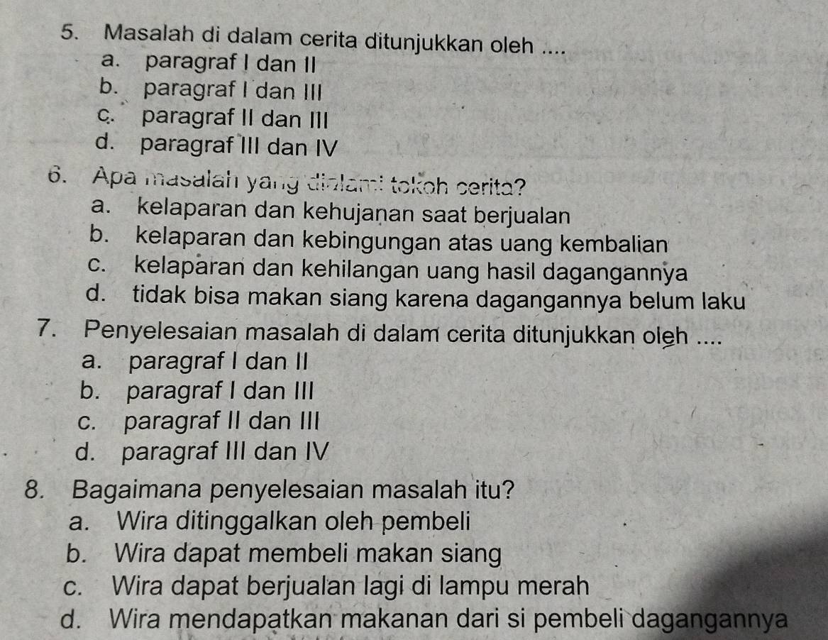 Masalah di dalam cerita ditunjukkan oleh ....
a. paragraf I dan II
b. paragraf I dan III
c. paragraf II dan III
d. paragraf III dan IV
6. Apa masalah yang dialami tokoh cerita?
a. kelaparan dan kehujaṇan saat berjualan
b. kelaparan dan kebingungan atas uang kembalian
c. kelaparan dan kehilangan uang hasil dagangannya
d. tidak bisa makan siang karena dagangannya belum laku
7. Penyelesaian masalah di dalam cerita ditunjukkan olgh ....
a. paragraf I dan II
b. paragraf I dan III
c. paragraf II dan III
d. paragraf III dan IV
8. Bagaimana penyelesaian masalah itu?
a. Wira ditinggalkan oleh pembeli
b. Wira dapat membeli makan siang
c. Wira dapat berjualan lagi di lampu merah
d. Wira mendapatkan makanan dari si pembeli dagangannya