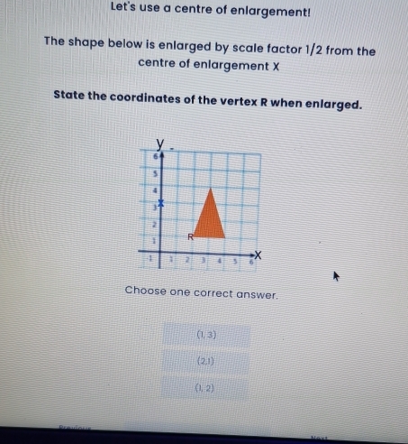 Let's use a centre of enlargement!
The shape below is enlarged by scale factor 1/2 from the
centre of enlargement X
State the coordinates of the vertex R when enlarged.
Choose one correct answer.
(1,3)
(2,1)
(1,2)