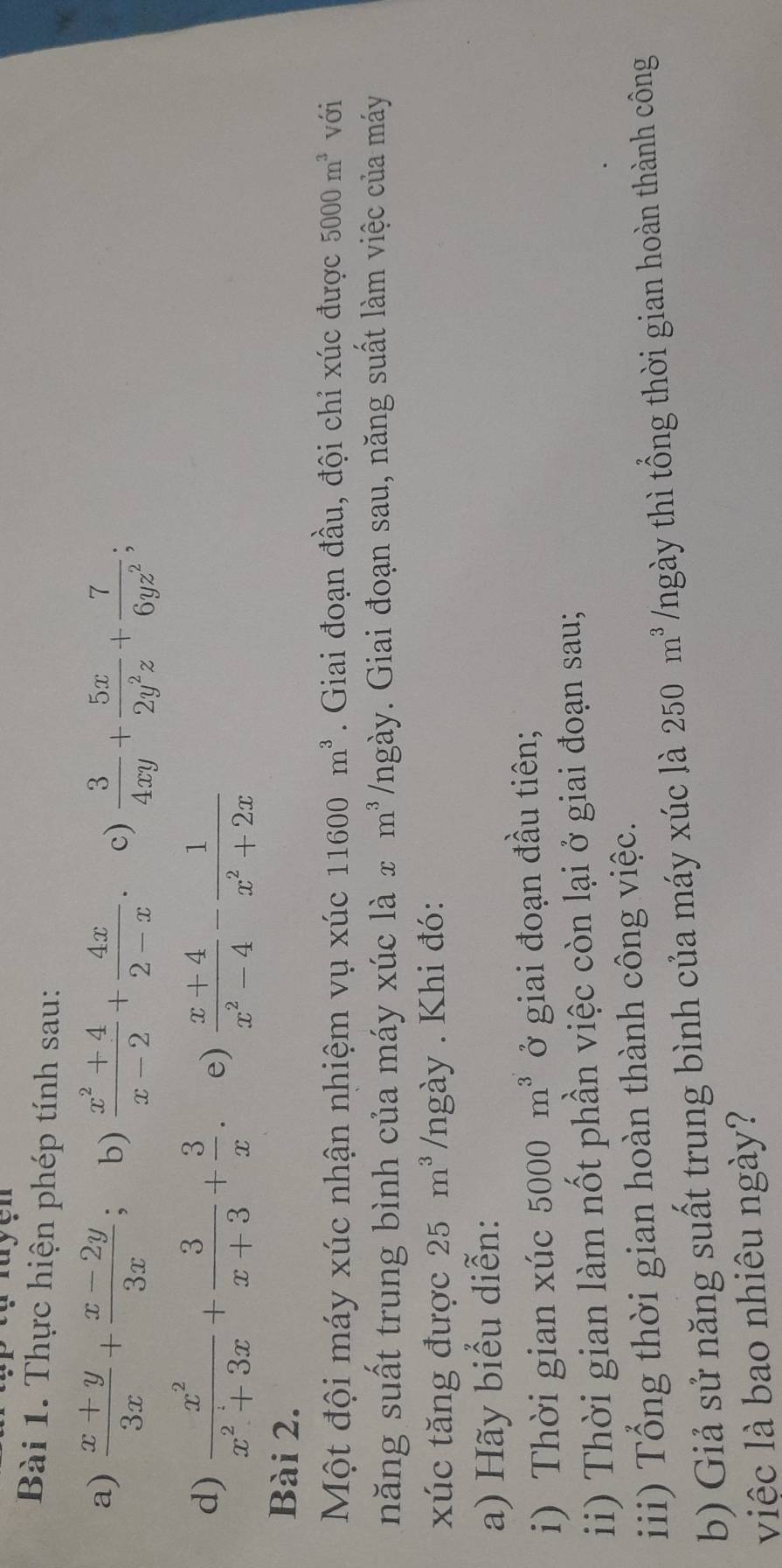 Thực hiện phép tính sau: 
a)  (x+y)/3x + (x-2y)/3x ; b)  (x^2+4)/x-2 + 4x/2-x . c)  3/4xy + 5x/2y^2z + 7/6yz^2 ; 
d)  x^2/x^2+3x + 3/x+3 + 3/x  e)  (x+4)/x^2-4 - 1/x^2+2x 
Bài 2. 
Một đội máy xúc nhận nhiệm vụ xúc 11600m^3. Giai đoạn đầu, đội chỉ xúc được 5000m^3 với 
năng suất trung bình của máy xúc là x m^3 /ngày. Giai đoạn sau, năng suất làm việc của máy 
xúc tăng được 25m^3 /ngày . Khi đó: 
a) Hãy biểu diễn: 
i) Thời gian xúc 5000m^3 ở giai đoạn đầu tiên; 
ii) Thời gian làm nốt phần việc còn lại ở giai đoạn sau; 
iii) Tổng thời gian hoàn thành công việc. 
b) Giả sử năng suất trung bình của máy xúc là 250m^3 /ngày thì tổng thời gian hoàn thành công 
việc là bao nhiêu ngày?