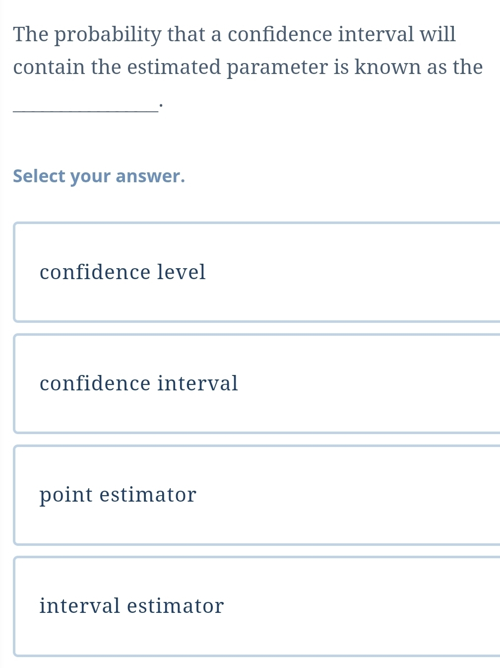 The probability that a confidence interval will
contain the estimated parameter is known as the
_·
Select your answer.
confidence level
confidence interval
point estimator
interval estimator