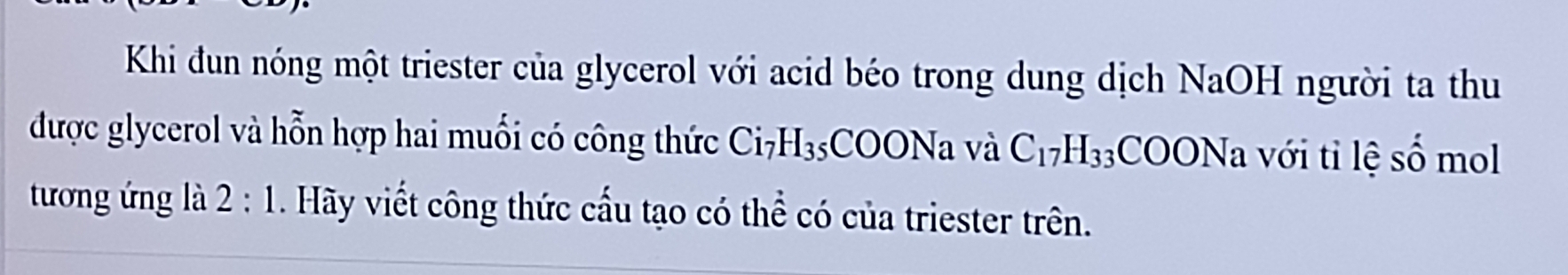 Khi đun nóng một triester của glycerol với acid béo trong dung dịch ý N a OL I người ta thu 
được glycerol và hỗn hợp hai muối có công thức Ci_7H_35 COONa và C_17H_33COONa với tỉ lệ số mol 
tương ứng là 2:1 . Hãy viết công thức cấu tạo có thể có của triester trên.