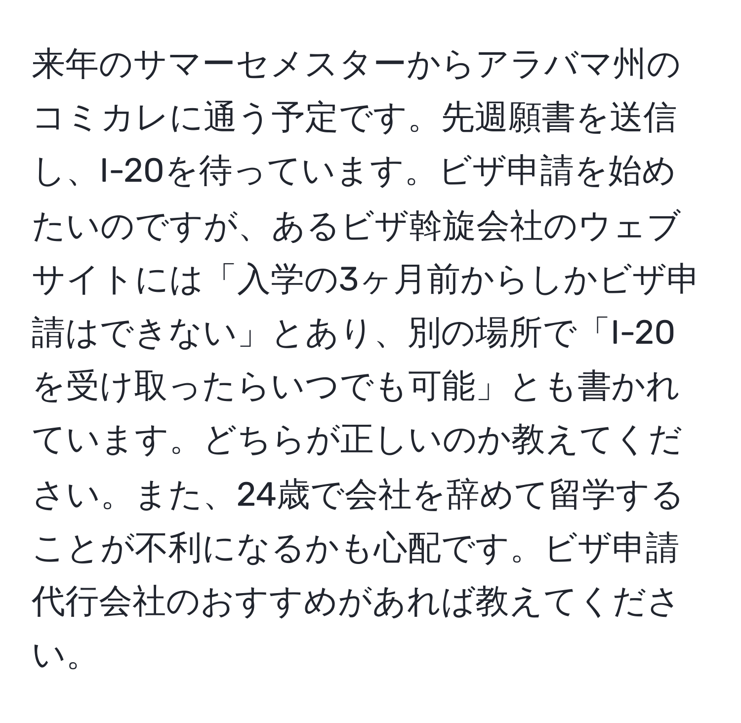 来年のサマーセメスターからアラバマ州のコミカレに通う予定です。先週願書を送信し、I-20を待っています。ビザ申請を始めたいのですが、あるビザ斡旋会社のウェブサイトには「入学の3ヶ月前からしかビザ申請はできない」とあり、別の場所で「I-20を受け取ったらいつでも可能」とも書かれています。どちらが正しいのか教えてください。また、24歳で会社を辞めて留学することが不利になるかも心配です。ビザ申請代行会社のおすすめがあれば教えてください。