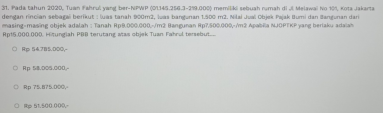 Pada tahun 2020, Tuan Fahrul yang ber-NPWP (01.145.256.3-219.000) memiliki sebuah rumah di Jl Melawai No 101, Kota Jakarta
dengan rincian sebagai berikut : luas tanah 900m2, luas bangunan 1.500 m2. Nilai Jual Objek Pajak Bumi dan Bangunan dari
masing-masing objek adalah : Tanah Rp9.000.000,-/m2 Bangunan Rp7.500.000,-/m2 Apabila NJOPTKP yang berlaku adalah
Rp15.000.000. Hitunglah PBB terutang atas objek Tuan Fahrul tersebut....
Rp 54.785.000,-
Rp 58.005.000,-
Rp 75.875.000,-
Rp 51.500.000,-