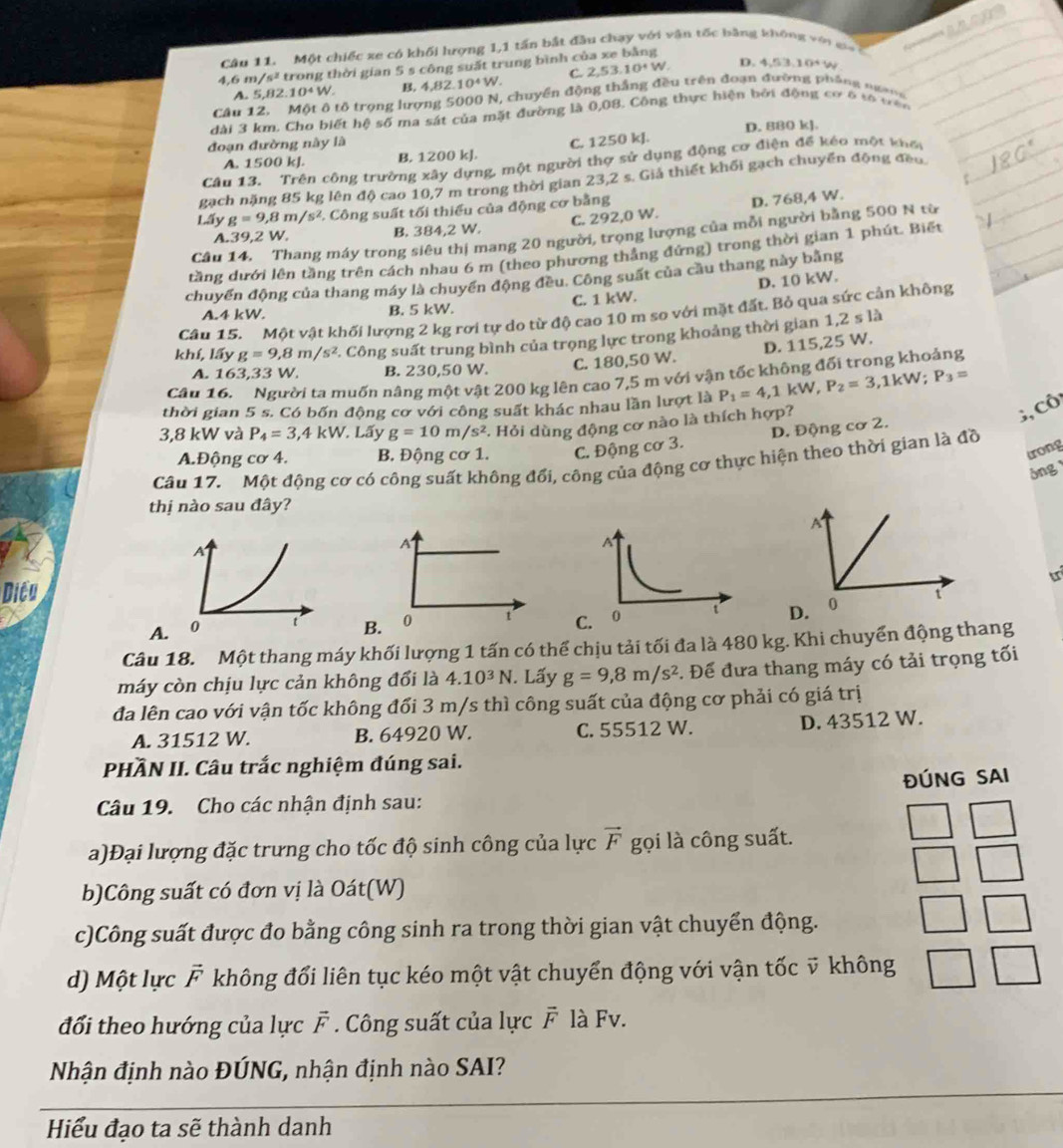 Một chiếc xe có khối lượng 1,1 tấn bắt đầu chạy với vận tốc bằng không vớ i  g 
4. 68 /s^2 trong thời gian 5 s công suất trung bình của xe bằng
A. 5,82 10^4W. B. 4 H 2.10^4W. C. 2,53,10^+W.
D. 4.10^4
Câu 12. Một ô tổ trọng lượng 5000 N, chuyển động thắng đều trên đoạn đường phống ngang
dài 3 km. Cho biết hệ số ma sát của mặt đường là 0,08. Công thực hiện bởi động cơ 6 tó tên
D. 880 kJ.
đoạn đường này là
A. 1500 kJ. B. 1200 kJ. C. 1250 kJ.
Câu 13. Trên công trường xây dựng, một người thợ sử dụng động cơ điện để kéo một khế
gạch nặng 85 kg lên độ cao 10,7 m trong thời gian 23,2 s. Giả thiết khối gạch chuyển động đềo
Lấy g=9,8m/s^2 *. Công suất tối thiếu của động cơ bằng
A.39,2 W. B. 384,2 W. C. 292,0 W. D. 768,4 W.
Câu 14. Thang máy trong siêu thị mang 20 người, trọng lượng của mỗi người bằng 500 N từ
tầng dưới lên tầng trên cách nhau 6 m (theo phương thắng đứng) trong thời gian 1 phút. Biết
chuyến động của thang máy là chuyển động đều. Công suất của cầu thang này bằng
C. 1 kW. D. 10 kW.
A.4 kW. B. 5 kW.
Câu 15. Một vật khối lượng 2 kg rơi tự do từ độ cao 10 m so với mặt đất. Bỏ qua sức cản không
khí, lấy g=9,8m/s^2 *. Công suất trung bình của trọng lực trong khoảng thời gian 1,2sla
A. 163,33 W. B. 230,50 W.
C. 180,50 W. D. 115,25 W.
Câu 16.   Người ta muốn nâng một vật 200 kg lên cao 7,5 m với vận tốc không đổi trong khoảng
thời gian 5 s. Có bốn động cơ với công suất khác nhau lần lượt là P_1=4,1kW,P_2=3,1kW;P_3=
3,8 kW và P_4=3 ,4kW. Lấy g=10m/s^2 *. Hỏi dùng động cơ nào là thích hợp?
;, Cô
D. Động cơ 2.
A.Động cơ 4. B. Động cơ 1. C. Động cơ 3.
trong
Câu 17. Một động cơ có công suất không đổi, công của động cơ thực hiện theo thời gian là đồ
óng 
thị nào sau đây?
A
tr
Dicu
A.B. 0 t 
Câu 18. Một thang máy khối lượng 1 tấn có thể chịu tải tối đa là 480 kg. Khi chuyển động thang
máy còn chịu lực cản không đổi là 4.10^3N. Lấy g=9,8m/s^2. Để đưa thang máy có tải trọng tối
đa lên cao với vận tốc không đổi 3 m/s thì công suất của động cơ phải có giá trị
A. 31512 W. B. 64920 W. C. 55512 W. D. 43512 W.
PHÀN II. Câu trắc nghiệm đúng sai.
ĐÚNG SAI
Câu 19. Cho các nhận định sau:
a)Đại lượng đặc trưng cho tốc độ sinh công của lực vector F gọi là công suất.
b)Công suất có đơn vị là Oát(W)
c)Công suất được đo bằng công sinh ra trong thời gian vật chuyển động.
d) Một lực F không đổi liên tục kéo một vật chuyển động với vận tốc ỹ không
đối theo hướng của lực F . Công suất của lực vector F là Fv.
Nhận định nào ĐÚNG, nhận định nào SAI?
Hiểu đạo ta sẽ thành danh