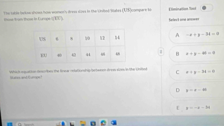 The table below shows how women's dress sizes in the United States (US)compare to Elimination Tool
thase from those in Europe ((EU). Select one answer
A -x+y-34=0
B x+y-46=0
Which equation describes the linear relationship between dress sizes in the United C x+y-34=0
States and Europe?
D y=x-46
E y=-z-34