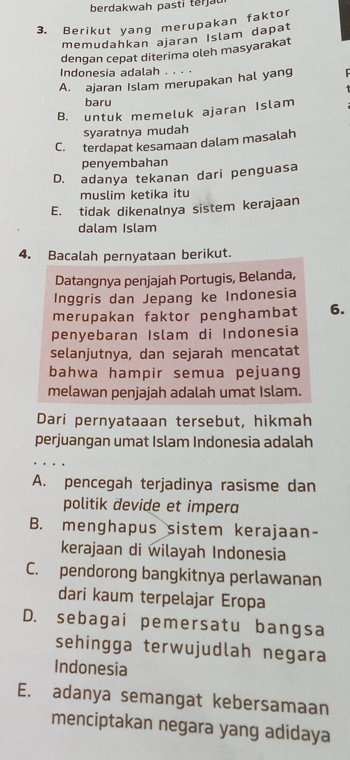 berdakwah pasti terjau
3. Berikut yang merupakan faktor
memudahkan ajaran Islam dapat
dengan cepat diterima oleh masyarakat
Indonesia adalah . . . .
A. ajaran Islam merupakan hal yang
baru
B. untuk memeluk ajaran Islam
syaratnya mudah
C. terdapat kesamaan dalam masalah
penyembahan
D. adanya tekanan dari penguasa
muslim ketika itu
E. tidak dikenalnya sistem kerajaan
dalam Islam
4. Bacalah pernyataan berikut.
Datangnya penjajah Portugis, Belanda,
Inggris dan Jepang ke Indonesia
merupakan faktor penghambat 6.
penyebaran Islam di Indonesia
selanjutnya, dan sejarah mencatat
bahwa hampir semua pejuang
melawan penjajah adalah umat Islam.
Dari pernyataaan tersebut, hikmah
perjuangan umat Islam Indonesia adalah
A. pencegah terjadinya rasisme dan
politik devide et impera
B. menghapus sistem kerajaan-
kerajaan di wilayah Indonesia
C. pendorong bangkitnya perlawanan
dari kaum terpelajar Eropa
D. sebagai pemersatu bangsa
sehingga terwujudlah negara
Indonesia
E. adanya semangat kebersamaan
menciptakan negara yang adidaya