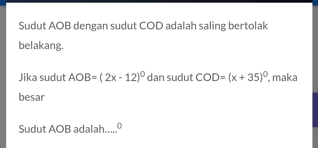 Sudut AOB dengan sudut COD adalah saling bertolak 
belakang. 
Jika sudut AOB=(2x-12)^circ  dan sudut COD=(x+35)^0 , maka 
besar 
Sudut AOB adalah .0