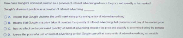 How does Google's dominant position as a provider of Internet advertising influence the price and quantity in this market?
Google's dominant position as a provider of Internet advertising_
A. means that Google chooses the profit-maximizing price and quantity of internet advertising
B. means that Google is a price taker. It provides the quantity of Internet advertising that consumers will buy at the market price
C. has no effect on the price and quantity of Internet advertising because the price and quantity is determined solely by demand
D. lowers the price of a unit of Internet advertising so that Google can sell as many units of Internet advertising as possible