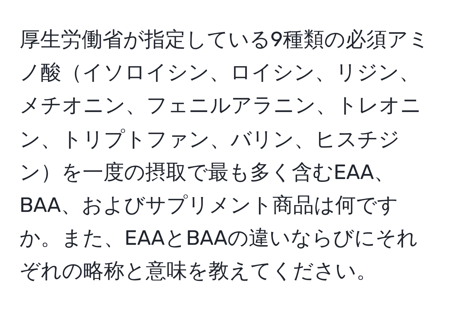 厚生労働省が指定している9種類の必須アミノ酸イソロイシン、ロイシン、リジン、メチオニン、フェニルアラニン、トレオニン、トリプトファン、バリン、ヒスチジンを一度の摂取で最も多く含むEAA、BAA、およびサプリメント商品は何ですか。また、EAAとBAAの違いならびにそれぞれの略称と意味を教えてください。