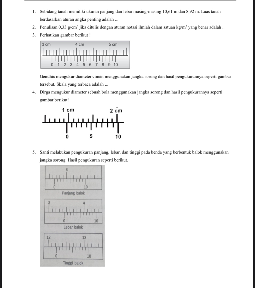 Sebidang tanah memiliki ukuran panjang dan lebar masing-masing 10,61 m dan 8,92 m. Luas tanah 
berdasarkan aturan angka penting adalah ... 
2. Penulisan 0,33g/cm^3 jika ditulis dengan aturan notasi ilmiah dalam satuan kg/m^3 yang benar adalah ... 
3. Perhatikan gambar berikut ! 
Gendhis mengukur diameter cincin menggunakan jangka sorong dan hasil pengukurannya seperti gambar 
tersebut. Skala yang terbaca adalah ... 
4. Dirga mengukur diameter sebuah bola menggunakan jangka sorong dan hasil pengukurannya seperti 
gambar berikut! 
5. Santi melakukan pengukuran panjang, lebar, dan tinggi pada benda yang berbentuk balok menggunakan 
jangka sorong. Hasil pengukuran seperti berikut.