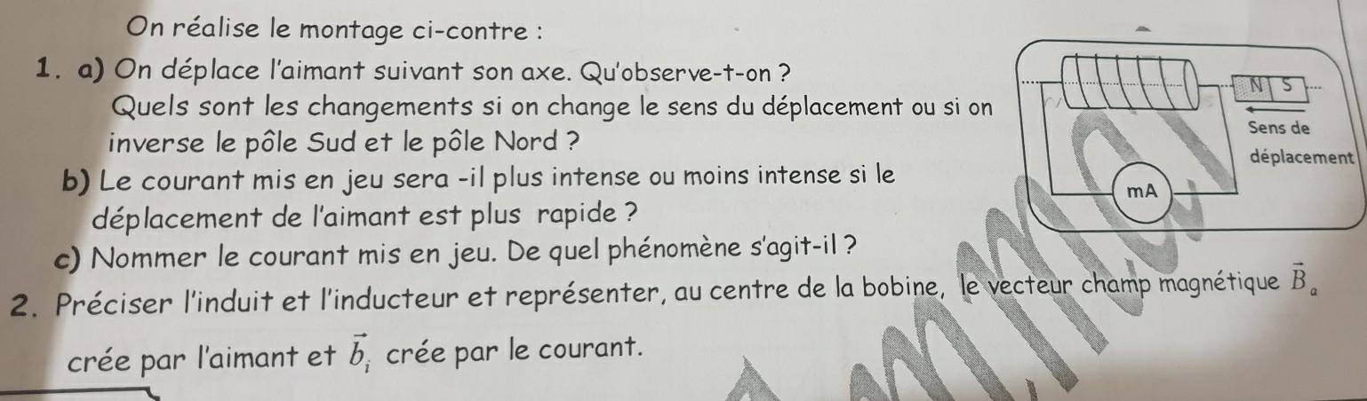 On réalise le montage ci-contre : 
1. a) On déplace l'aimant suivant son axe. Qu'observe-t-on ? 
Quels sont les changements si on change le sens du déplacement ou si o 
inverse le pôle Sud et le pôle Nord ? 
b) Le courant mis en jeu sera -il plus intense ou moins intense si le 
déplacement de l'aimant est plus rapide ? 
c) Nommer le courant mis en jeu. De quel phénomène s'agit-il ? 
2. Préciser l'induit et l'inducteur et représenter, au centre de la bobine, le vecteur champ magnétique vector B_a
crée par l'aimant et vector b_i crée par le courant.