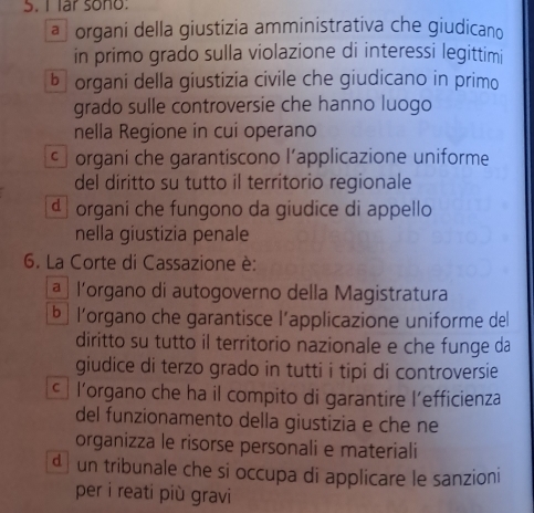 lar sono:
a organi della giustizia amministrativa che giudicano
in primo grado sulla violazione di interessi legittimi
bō organi della giustizia civile che giudicano in primo
grado sulle controversie che hanno luogo
nella Regione in cui operano
c organi che garantiscono l’applicazione uniforme
del diritto su tutto il territorio regionale
d organi che fungono da giudice di appello
nella giustizia penale
6. La Corte di Cassazione è:
ª l'organo di autogoverno della Magistratura
b ] l’organo che garantisce l’applicazione uniforme del
diritto su tutto il territorio nazionale e che funge da
giudice di terzo grado in tutti i tipi di controversie
l'organo che ha il compito di garantire l’efficienza
del funzionamento della giustizia e che ne
organizza le risorse personali e materiali
d ] un tribunale che si occupa di applicare le sanzioni
per i reati più gravi