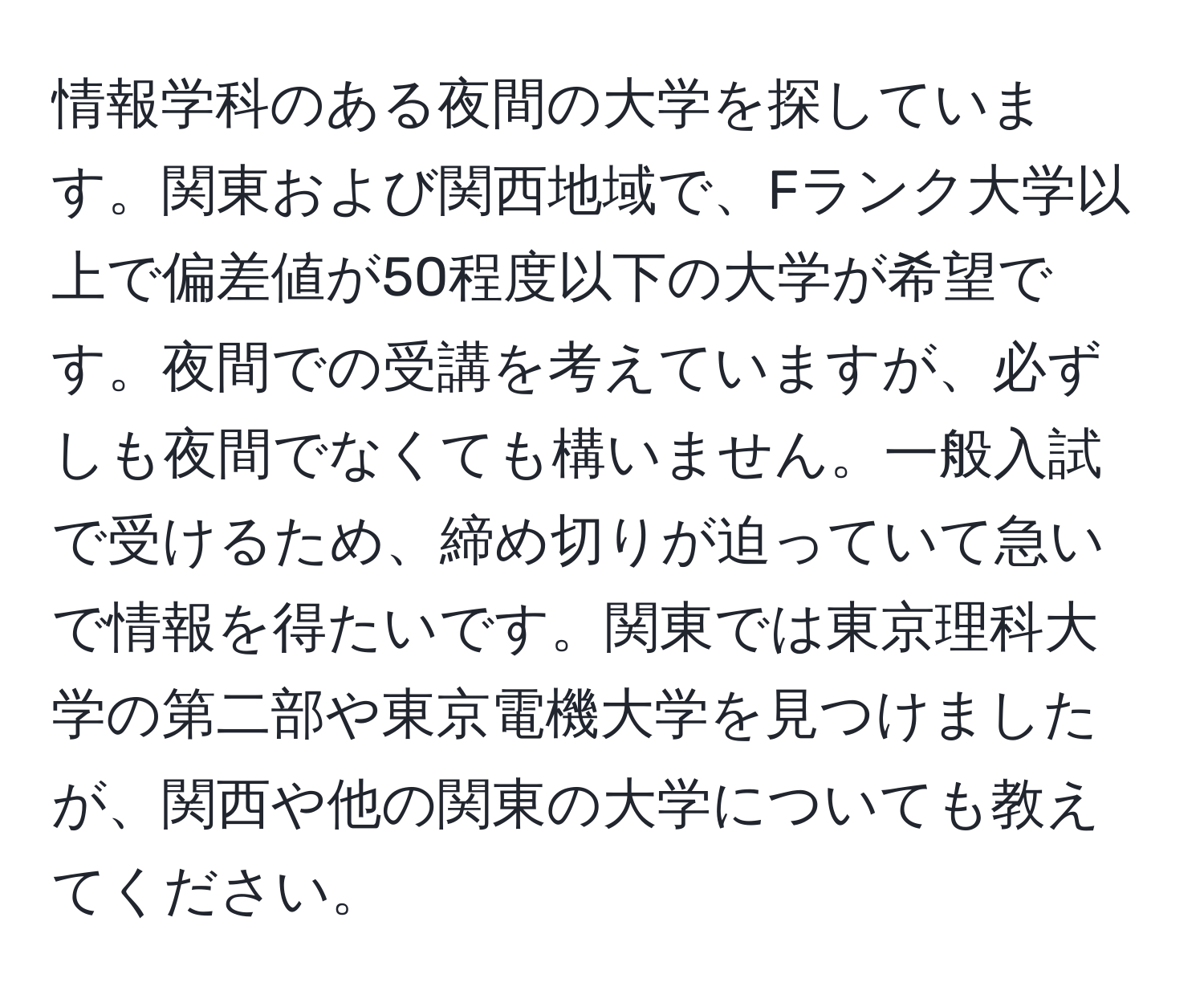 情報学科のある夜間の大学を探しています。関東および関西地域で、Fランク大学以上で偏差値が50程度以下の大学が希望です。夜間での受講を考えていますが、必ずしも夜間でなくても構いません。一般入試で受けるため、締め切りが迫っていて急いで情報を得たいです。関東では東京理科大学の第二部や東京電機大学を見つけましたが、関西や他の関東の大学についても教えてください。