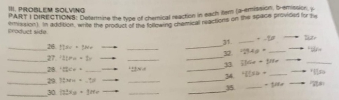 PROBLEM SOLVING 
PART I DIRECTIONS: Determine the type of chemical reaction in each item (a-emission, b-emission, y
emission). In addition, write the product of the following chemicall reactions on the space provided for he 
product side. 
31. _läzr 
_26 thee· Ne ___ B 
32. ^circ 4g+
_ 
_27. 21Pa+8y
_ 
_ 
33 _5^(+Ge+_2^+He
28 _(38)^(40)Ce+ y 
_ 
__29. |_3^4M|Mn|=_ )^(-1)^8 _ __34. H(5^2)Sb+ _ "so 
35. _ -1He B 
_30 in^3s_9· tHe _ 
_