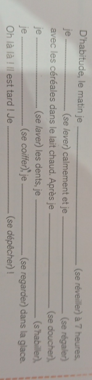 D'habitude, le matin je _(se réveiller) à 7 heures, 
je_ (se lever) calmement et je _(se régaler) 
avec les céréales dans le lait chaud. Après je _(se doucher), 
je_ (se laver) les dents, je _(s'habiller), 
je _(se coiffer), je _(se regarder) dans la glace. 
Oh là là ! ll est tard ! Je _(se dépêcher) !