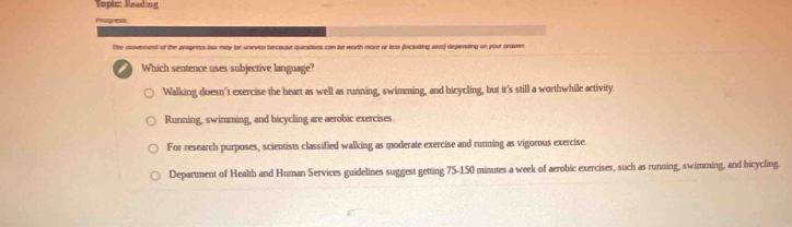 Toplc: Reading
oge
The movement of the smgress bor may be uneven becouse questions can be worth more or less fincluding sex) depensing on your answer
Which sentence uses subjective language?
Walking doesn't exercise the heart as well as running, swimming, and bicycling, but it's still a worthwhile activity.
Running, swimming, and bicycling are aerobic exercises
For research purposes, scientists classified walking as moderate exercise and running as vigorous exercise.
Department of Health and Human Services guidelines suggest getting 75-150 minutes a week of aerobic exercises, such as running, swimming, and bicycling.