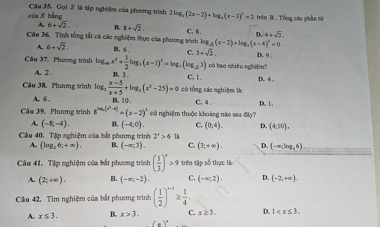 Gọi S là tập nghiệm của phương trình 2log _2(2x-2)+log _2(x-3)^2=2 trên R . Tổng các phần tử
của S bằng
A. 6+sqrt(2).
B. 8+sqrt(2). C.8 .
D. 4+sqrt(2).
Câu 36. Tính tổng tất cả các nghiệm thực của phương trình log _sqrt(3)(x-2)+log _3(x-4)^2=0.
A. 6+sqrt(2).
B. 6 .
C. 3+sqrt(2). D. 9 .
Câu 37. Phương trình log _49x^2+ 1/2 log _7(x-1)^2=log _7(log _sqrt(3)3) có bao nhiêu nghiệm?
A. 2 . B. 3 . C. 1.
D. 4 .
Câu 38. Phương trình log _2 (x-5)/x+5 +log _2(x^2-25)=0 có tổng các nghiệm là:
A. 6 . B. 10 . C. 4 . D. 1.
Câu 39. Phương trình 8^(log _2)(x^2-8)=(x-2)^3 có nghiệm thuộc khoảng nào sau đây?
A. (-8;-4). B. (-4;0). C. (0;4). D. (4;10).
Câu 40. Tập nghiệm của bất phương trình 2^x>6 là
A. (log _26;+∈fty ). B. (-∈fty ;3). C. (3;+∈fty ). D. (-∈fty ;log _26)
Câu 41. Tập nghiệm của bất phương trình ( 1/3 )^x>9 trên tập số thực là
A. (2;+∈fty ). B. (-∈fty ;-2). C. (-∈fty ;2). D. (-2;+∈fty ).
Câu 42. Tìm nghiệm của bất phương trình ( 1/2 )^x-1≥  1/4 .
A. x≤ 3.
B. x>3. C. x≥ 3. D. 1
(e)^x