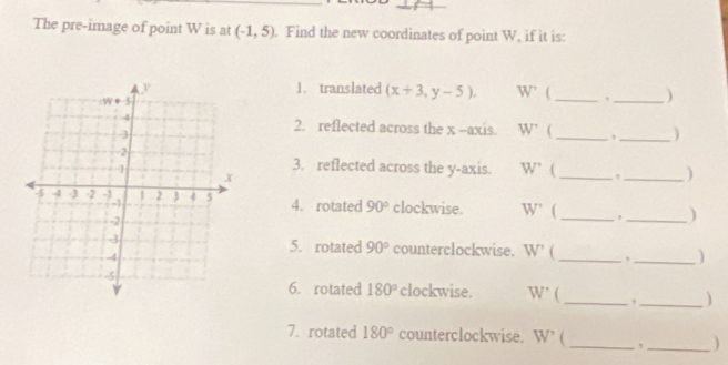 The pre-image of point W is at (-1,5). Find the new coordinates of point W, if it is: 
1. translated (x+3,y-5). W' A _,_ ) 
2. reflected across the x -axis. W' _, _) 
3. reflected across the y-axis. W' _, _) 
4. rotated 90° clockwise. W' ( _,_ ) 
5. rotated 90° counterclockwise. W' ( _,_ 
6. rotated 180° clockwise. W' _,_ ) 
7. rotated 180° counterclockwise. W' _,_ )