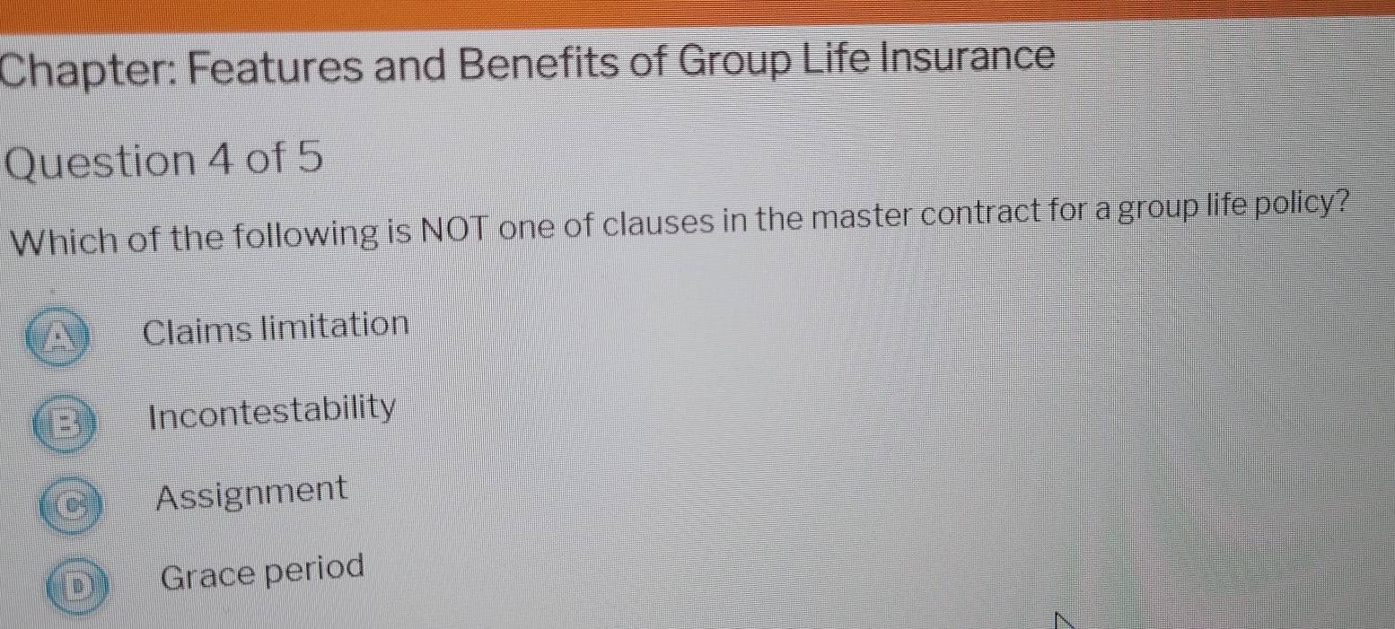 Chapter: Features and Benefits of Group Life Insurance
Question 4 of 5
Which of the following is NOT one of clauses in the master contract for a group life policy?
Claims limitation
Incontestability
Assignment
Grace period