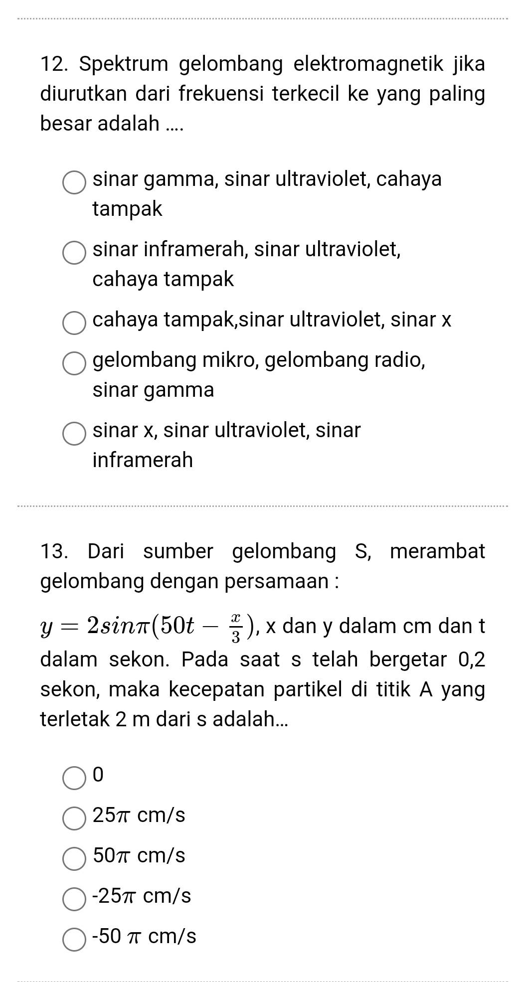 Spektrum gelombang elektromagnetik jika
diurutkan dari frekuensi terkecil ke yang paling
besar adalah ....
sinar gamma, sinar ultraviolet, cahaya
tampak
sinar inframerah, sinar ultraviolet,
cahaya tampak
cahaya tampak,sinar ultraviolet, sinar x
gelombang mikro, gelombang radio,
sinar gamma
sinar x, sinar ultraviolet, sinar
inframerah
13. Dari sumber gelombang S, merambat
gelombang dengan persamaan :
y=2sin π (50t- x/3 ) , x dan y dalam cm dan t
dalam sekon. Pada saat s telah bergetar 0, 2
sekon, maka kecepatan partikel di titik A yang
terletak 2 m dari s adalah...
0
25π cm/s
50π cm/s
-25π cm/s
-50 π cm/s