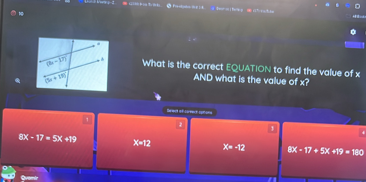 Launch Meeting - Z O 12997 i on To Urio.. • Pre-Algebra Un it 3 F.. d Destr os ) Testing ④ 1371 You Tube
10
Alll Booli s
What is the correct EQUATION to find the value of x
Q
AND what is the value of x?
Select all correct options
1
2
3
8X-17=5X+19
4
X=12
X=-12
8X-17+5X+19=180
Quamir