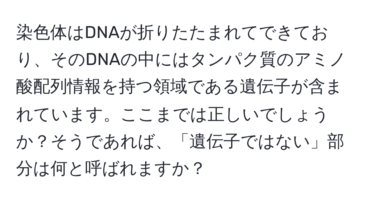 染色体はDNAが折りたたまれてできており、そのDNAの中にはタンパク質のアミノ酸配列情報を持つ領域である遺伝子が含まれています。ここまでは正しいでしょうか？そうであれば、「遺伝子ではない」部分は何と呼ばれますか？