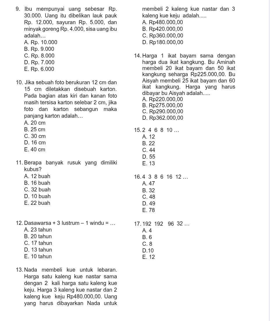 Ibu mempunyai uang sebesar Rp. membeli 2 kaleng kue nastar dan 3
30.000. Uang itu dibelikan lauk pauk kaleng kue keju adalah.....
Rp. 12.000, sayuran Rp. 5.000, dan A. Rp480.000,00
minyak goreng Rp. 4.000, sisa uang ibu B. Rp420.000,00
adalah... C. Rp360.000,00
A. Rp. 10.000 D. Rp180.000,00
B. Rp. 9.000
C. Rp. 8.000 14. Harga 1 ikat bayam sama dengan
D. Rp. 7.000 harga dua ikat kangkung. Bu Aminah
E. Rp. 6.000 membeli 20 ikat bayam dan 50 ikat
kangkung seharga Rp225.000,00. Bu
10. Jika sebuah foto berukuran 12 cm dan Aisyah membeli 25 ikat bayam dan 60
15 cm diletakkan disebuah karton. ikat kangkung. Harga yang harus
dibayar bu Aisyah adalah.....
Pada bagian atas kiri dan kanan foto A. Rp220.000,00
masih tersisa karton selebar 2 cm, jika B. Rp275.000,00
foto dan karton sebangun maka C. Rp290.000,00
panjang karton adalah... D. Rp362.000,00
A. 20 cm
B. 25 cm 15.2 4 6 8 10 …
C. 30 cm A. 12
D. 16 cm B. 22
E. 40 cm C. 44
D. 55
11. Berapa banyak rusuk yang dimiliki E. 13
kubus?
A. 12 buah 16.4 3 8 6 16 12 ..
B. 16 buah A. 47
C. 32 buah B. 32
D. 10 buah C. 48
E. 22 buah D. 49
E. 78
12. Dasawarsa + 3 lustrum - 1 windu =_ 17. 192 192 96 32 …
A. 23 tahun A. 4
B. 20 tahun B. 6
C. 17 tahun C. 8
D. 13 tahun D.10
E. 10 tahun E. 12
13. Nada membeli kue untuk lebaran.
Harga satu kaleng kue nastar sama
dengan 2 kali harga satu kaleng kue
keju. Harga 3 kaleng kue nastar dan 2
kaleng kue keju Rp480.000,00. Uang
yang harus dibayarkan Nada untuk