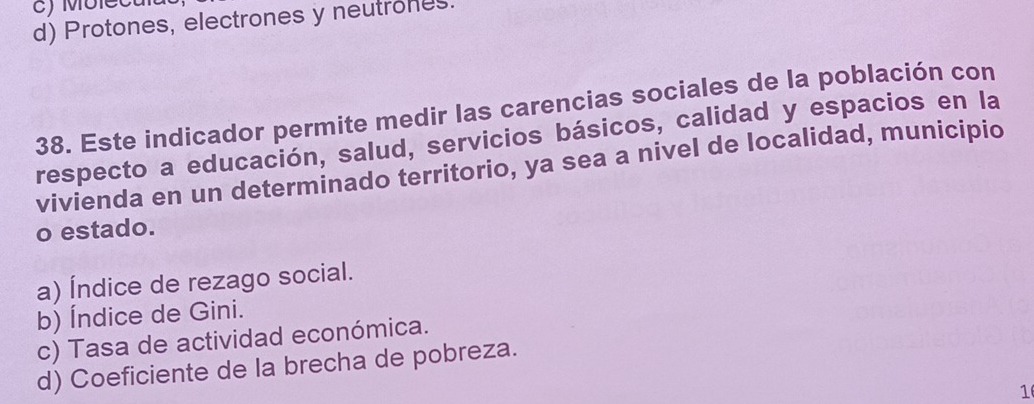 d) Protones, electrones y neutrones.
38. Este indicador permite medir las carencias sociales de la población con
respecto a educación, salud, servicios básicos, calidad y espacios en la
vivienda en un determinado territorio, ya sea a nivel de localidad, municipio
o estado.
a) Índice de rezago social.
b) Índice de Gini.
c) Tasa de actividad económica.
d) Coeficiente de la brecha de pobreza.
1