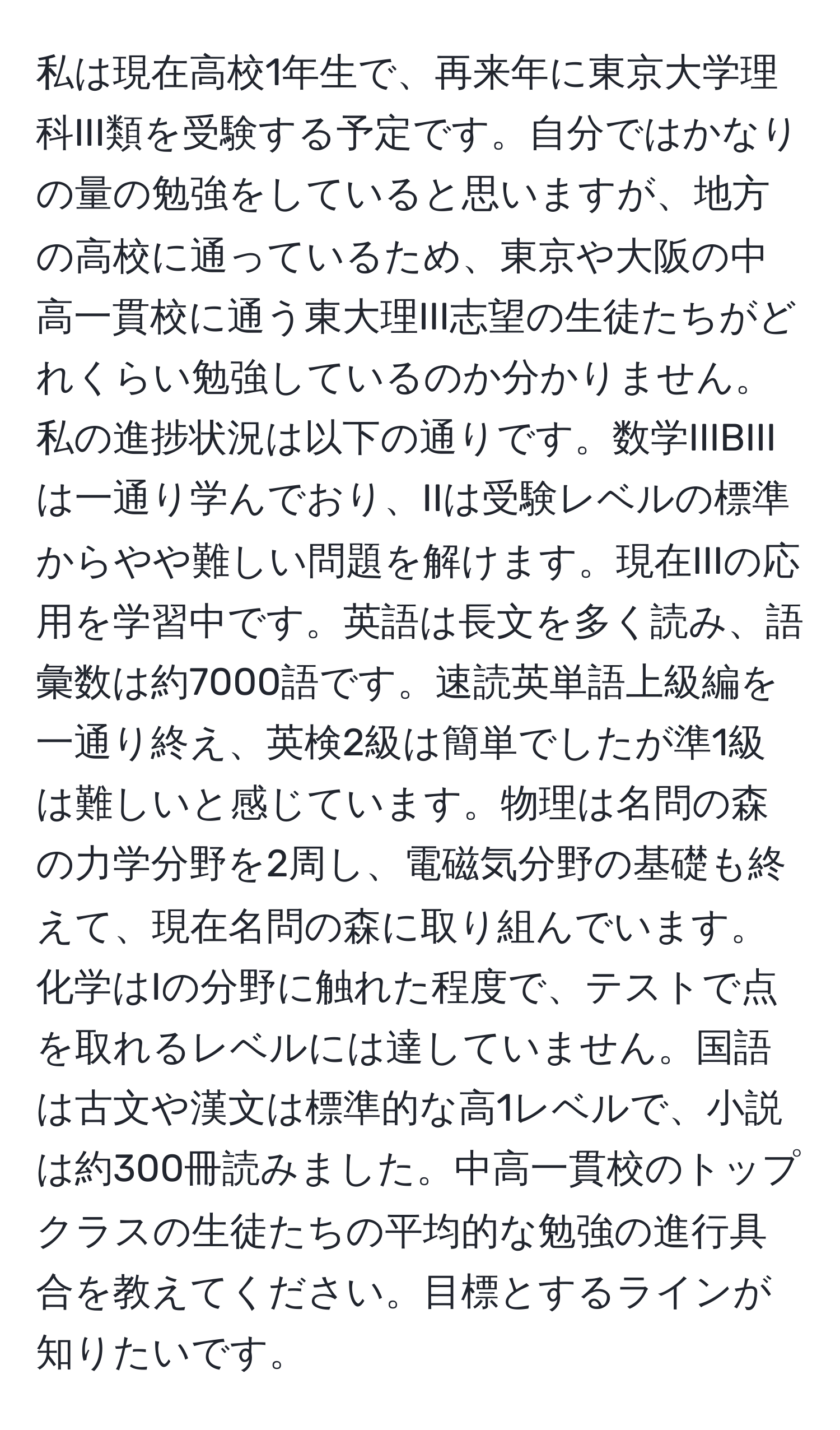 私は現在高校1年生で、再来年に東京大学理科III類を受験する予定です。自分ではかなりの量の勉強をしていると思いますが、地方の高校に通っているため、東京や大阪の中高一貫校に通う東大理III志望の生徒たちがどれくらい勉強しているのか分かりません。私の進捗状況は以下の通りです。数学IIIBIIIは一通り学んでおり、IIは受験レベルの標準からやや難しい問題を解けます。現在IIIの応用を学習中です。英語は長文を多く読み、語彙数は約7000語です。速読英単語上級編を一通り終え、英検2級は簡単でしたが準1級は難しいと感じています。物理は名問の森の力学分野を2周し、電磁気分野の基礎も終えて、現在名問の森に取り組んでいます。化学はIの分野に触れた程度で、テストで点を取れるレベルには達していません。国語は古文や漢文は標準的な高1レベルで、小説は約300冊読みました。中高一貫校のトップクラスの生徒たちの平均的な勉強の進行具合を教えてください。目標とするラインが知りたいです。