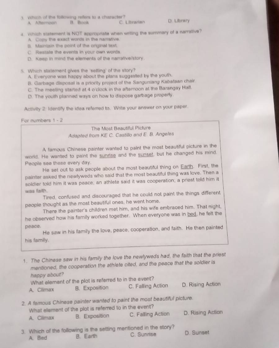 Which of the following refers to a character?
A. Afteroon B. Book C. Librarian D. Library
4. Which statement is NOT appropriate when writing the summary of a narrative?
A. Copy the exect words in the narrative.
B. Maintain the point of the original text.
C. Restate the events in your own words.
D. Keep in mind the elements of the narrative/story.
5. Which statement gives the 'setting' of the story?
A. Everyone was happy about the plans suggested by the youth.
B. Garbage disposal is a priority project of the Sanguniang Kabafaan chair.
C. The meeting started at 4 o'clock in the afternoon at the Barangay Hall.
D. The youth planned ways on how to dispose garbage properly.
Activity 2: Identify the idea referred to. Write your answer on your paper.
For numbers 1 - 2
The Most Beautiful Picture
Adapted from KE C. Castillo and E. B. Angeles
A famous Chinese painter wanted to paint the most beautiful picture in the
world. He wanted to paint the sunrse and the sunset, but he changed his mind.
People see these every day.
He set out to ask people about the most beautiful thing on Earth. First, the
painter asked the newlyweds who said that the most beautiful thing was love. Then a
soldier told him it was peace; an athlete said it was cooperation; a priest told him it
was faith.
Tired, confused and discouraged that he could not paint the things different
people thought as the most beautiful ones, he went home.
There the painter's children met him, and his wife embraced him. That night,
he observed how his family worked together. When everyone was in bed, he felt the
peace.
He saw in his family the love, peace, cooperation, and faith. He then painted
his family.
1. The Chinese saw in his family the love the newlyweds had, the faith that the priest
mentioned, the cooperation the athlete cited, and the peace that the soldier is
happy about?
What element of the plot is referred to in the event?
A. Climax B. Exposition C. Falling Action D. Rising Action
2. A famous Chinese painter wanted to paint the most beautiful picture.
What element of the plot is referred to in the event?
A. Ciimax B. Exposition C. Falling Action D. Rising Action
3. Which of the following is the setting mentioned in the story?
A. Bed B. Earth C. Sunnse D. Sunset