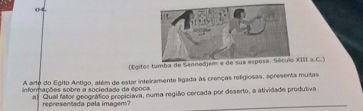 (Egito: tumba de SennedjemIII a.C.) 
A arte do Egito Antigo, além de estar inteiramente ligada às crenças religiosas, apresenta muitas 
informações sobre a sociedade da época. 
a) Qual fator geográfico propiciava, numa região cercada por deserto, a atividade produtiva 
representada pela imagem?