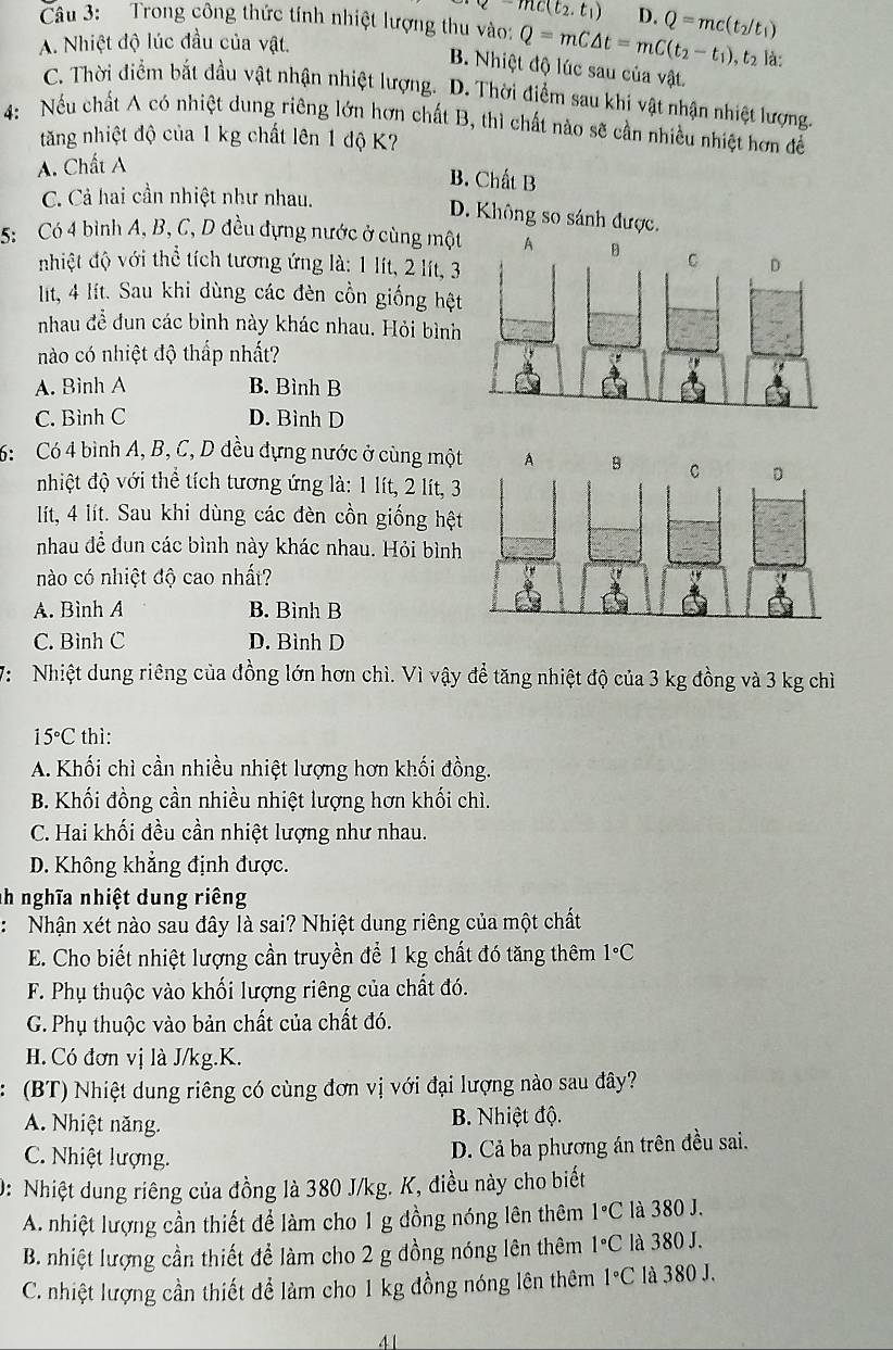 -mc(t_2.t_1) D.
Câu 3: Trong công thức tính nhiệt lượng thu vào: Q=mC△ t=mC(t_2-t_1) Q=mc(t_2/t_1)
A. Nhiệt độ lúc đầu của vật. , t2 là:
B. Nhiệt độ lúc sau của vật.
C. Thời điểm bắt đầu vật nhận nhiệt lượng. D. Thời điểm sau khi vật nhận nhiệt lượng.
4: Nếu chất A có nhiệt dung riêng lớn hơn chất B, thì chất nào sẽ cần nhiều nhiệt hơn để
tăng nhiệt độ của 1 kg chất lên 1 độ K?
A. Chất A
B. Chất B
C. Cả hai cần nhiệt như nhau.
D. Không so sánh được.
5:  Có 4 bình A, B, C, D đều đựng nước ở cùng một
nhiệt độ với thể tích tương ứng là: 1 lít, 2 lít, 3
lit, 4 lít. Sau khi dùng các đèn cồn giống hệt
nhau đề dun các bình này khác nhau. Hỏi bình
nào có nhiệt độ thấp nhất?
A. Bình A B. Bình B
C. Bình C D. Bình D
6: Có 4 bình A, B, C, D đều đựng nước ở cùng một
nhiệt độ với thể tích tương ứng là: 1 lít, 2 lít, 3
lít, 4 lít. Sau khi dùng các đèn cồn giống hệt
nhau đề dun các bình này khác nhau. Hỏi bình
nào có nhiệt độ cao nhất?
A. Bình A B. Bình B
C. Bình C D. Bình D
V:  Nhiệt dung riêng của đồng lớn hơn chì. Vì vậy để tăng nhiệt độ của 3 kg đồng và 3 kg chì
15°C thì:
A. Khối chì cần nhiều nhiệt lượng hơn khối đồng.
B. Khối đồng cần nhiều nhiệt lượng hơn khối chì.
C. Hai khối đều cần nhiệt lượng như nhau.
D. Không khẳng định được.
nh nghĩa nhiệt dung riêng
: Nhận xét nào sau đây là sai? Nhiệt dung riêng của một chất
E. Cho biết nhiệt lượng cần truyền để 1 kg chất đó tăng thêm 1°C
F. Phụ thuộc vào khối lượng riêng của chất đó.
G. Phụ thuộc vào bản chất của chất đó.
H. Có đơn vị là J/kg.K.
(BT) Nhiệt dung riêng có cùng đơn vị với đại lượng nào sau đây?
A. Nhiệt năng. B. Nhiệt độ.
C. Nhiệt lượng.
D. Cả ba phương án trên đều sai.
0: Nhiệt dung riêng của đồng là 380 J/kg. K, điều này cho biết
A. nhiệt lượng cần thiết để làm cho 1 g đồng nóng lên thêm 1°C là 380 J.
B. nhiệt lượng cần thiết để làm cho 2 g đồng nóng lên thêm 1°C là 380 J.
C. nhiệt lượng cần thiết để làm cho 1 kg đồng nóng lên thêm 1°C là 380 J.
41