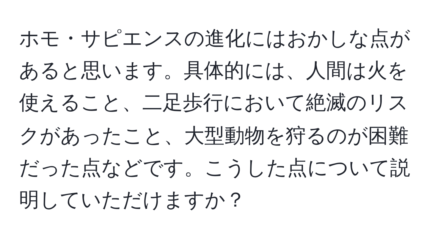 ホモ・サピエンスの進化にはおかしな点があると思います。具体的には、人間は火を使えること、二足歩行において絶滅のリスクがあったこと、大型動物を狩るのが困難だった点などです。こうした点について説明していただけますか？