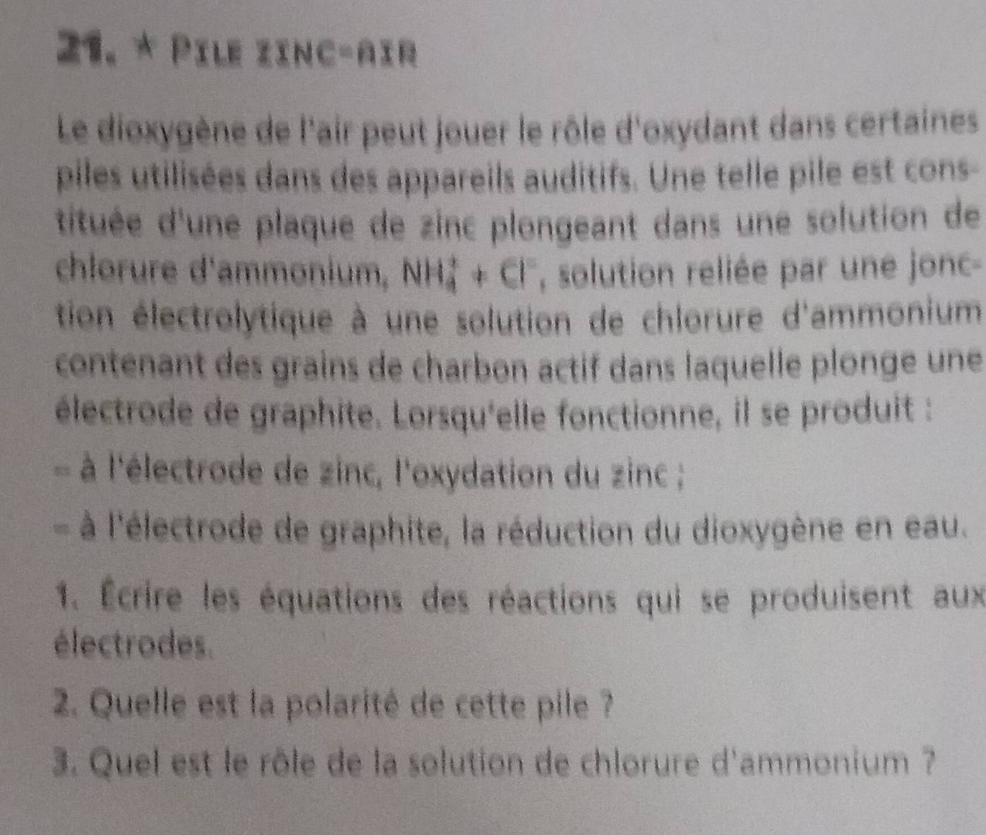 Pile zinc-aïr 
Le dioxygène de l'air peut jouer le rôle d'oxydant dans certaines 
piles utilisées dans des appareils auditifs. Une telle pile est cons- 
tituée d'une plaque de zinc plongeant dans une solution de 
chlorure d'ammonium, NH_4^(++Cl^-) , solution reliée par une jonc- 
tion électrolytique à une solution de chlorure d'ammonium 
contenant des grains de charbon actif dans laquelle plonge une 
électrode de graphite. Lorsqu'elle fonctionne, il se produit : 
a à à l'électrode de zinc, l'oxydation du zinc ; 
- à l'électrode de graphite, la réduction du dioxygène en eau. 
1. Écrire les équations des réactions qui se produisent aux 
électrodes. 
2. Quelle est la polarité de cette pile ? 
3. Quel est le rôle de la solution de chlorure d'ammonium ?