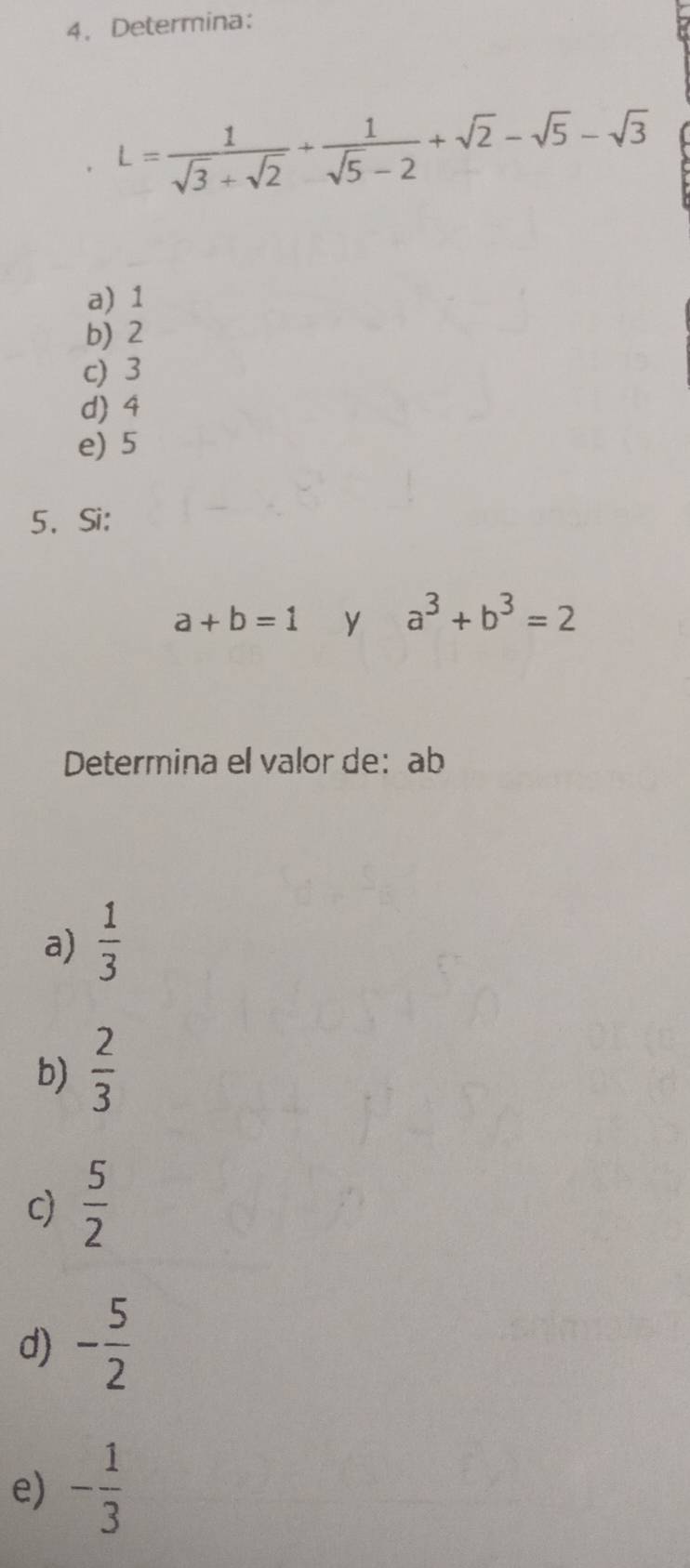 Determina：
L= 1/sqrt(3)+sqrt(2) + 1/sqrt(5)-2 +sqrt(2)-sqrt(5)-sqrt(3)
a) 1
b) 2
c) 3
d) 4
e) 5
5、Si:
a+b=1 y a^3+b^3=2
Determina el valor de： ab
a)  1/3 
b)  2/3 
c)  5/2 
d) - 5/2 
e) - 1/3 