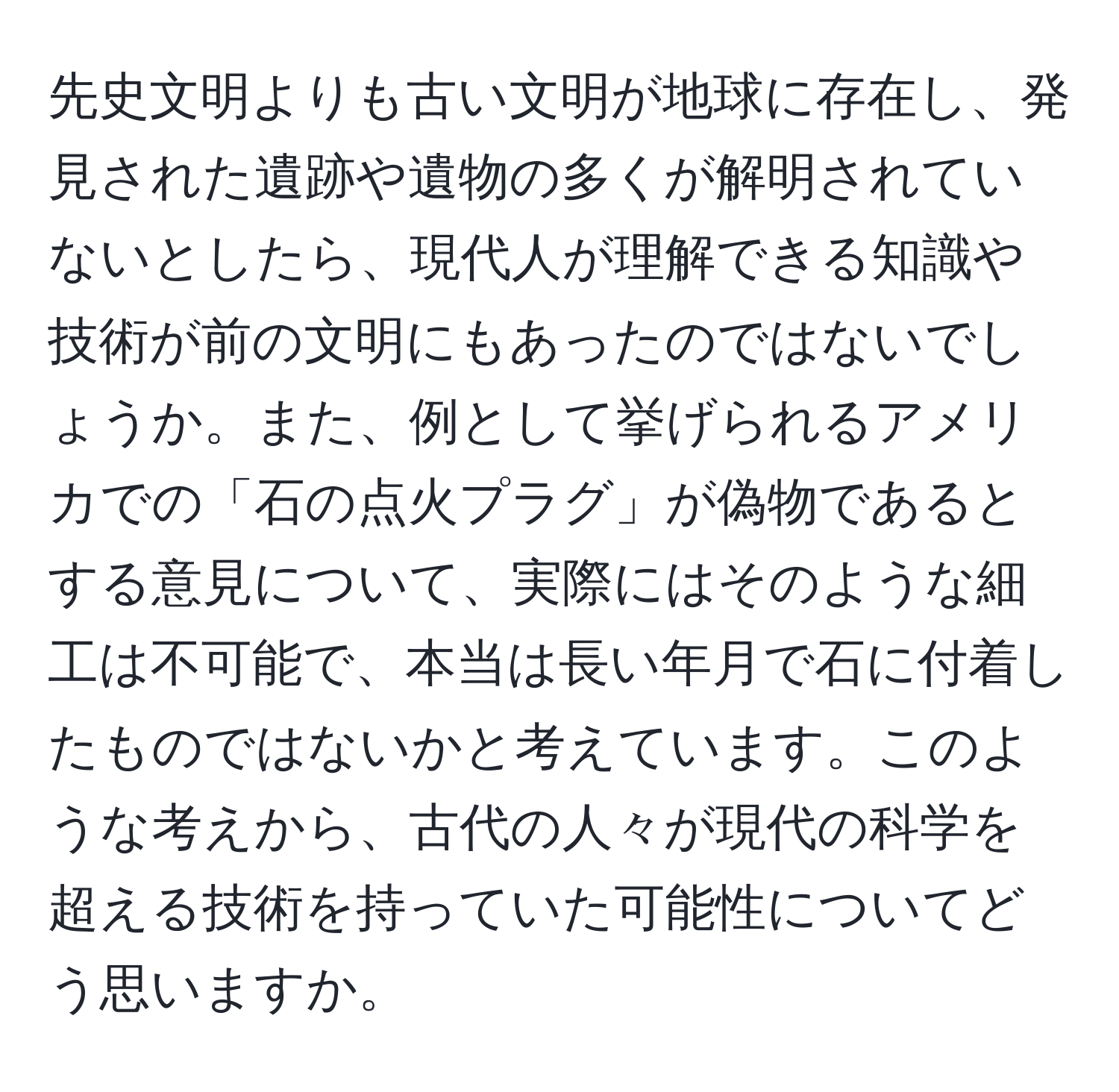 先史文明よりも古い文明が地球に存在し、発見された遺跡や遺物の多くが解明されていないとしたら、現代人が理解できる知識や技術が前の文明にもあったのではないでしょうか。また、例として挙げられるアメリカでの「石の点火プラグ」が偽物であるとする意見について、実際にはそのような細工は不可能で、本当は長い年月で石に付着したものではないかと考えています。このような考えから、古代の人々が現代の科学を超える技術を持っていた可能性についてどう思いますか。