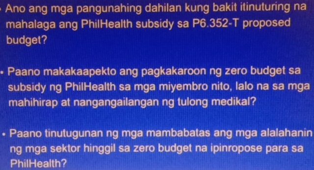 Ano ang mga pangunahing dahilan kung bakit itinuturing na 
mahalaga ang PhilHealth subsidy sa P6.352 -T proposed 
budget? 
• Paano makakaapekto ang pagkakaroon ng zero budget sa 
subsidy ng PhilHealth sa mga miyembro nito, lalo na sa mga 
mahihirap at nangangailangan ng tulong medikal? 
• Paano tinutugunan ng mga mambabatas ang mga alalahanin 
ng mga sektor hinggil sa zero budget na ipinropose para sa 
PhilHealth?