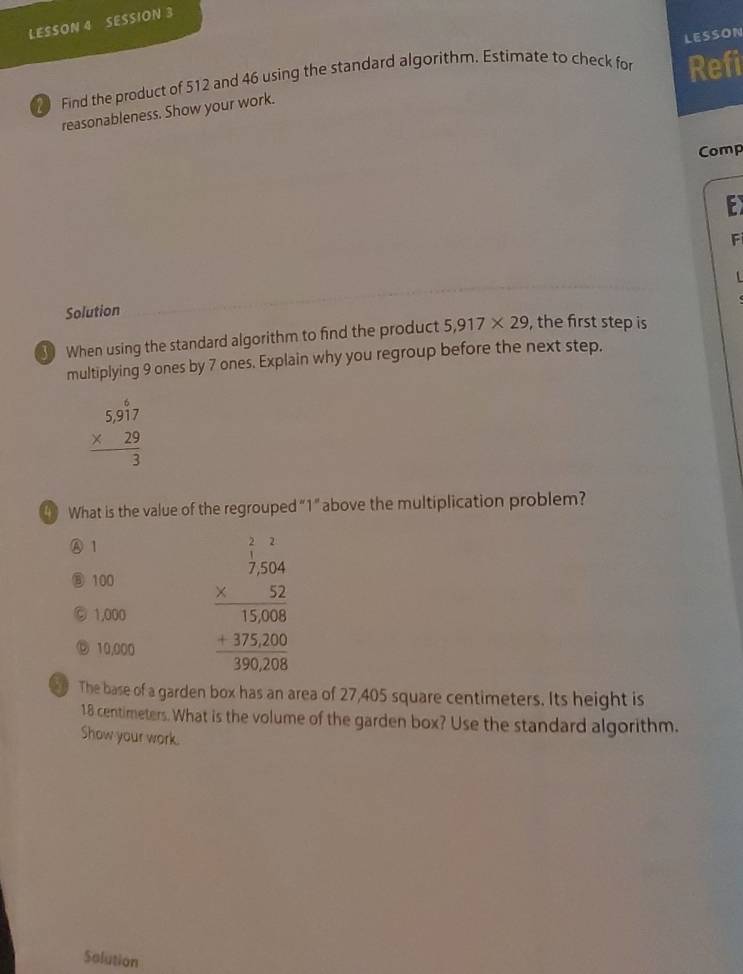 LESSON 4 SESSION 3
LESSON
Find the product of 512 and 46 using the standard algorithm. Estimate to check for Refi
reasonableness. Show your work.
Comp
E
F
Solution
③ When using the standard algorithm to find the product 5,917* 29 , the first step is
multiplying 9 ones by 7 ones. Explain why you regroup before the next step.
beginarrayr 5.917 * 29 hline 3endarray
4 What is the value of the regrouped “ 1 ” above the multiplication problem?
A 1
⑥ 100
© 1,000 beginarrayr □ beginarrayr 1 7204 * 12 hline 1808 +120 hline 196208endarray
◎ 10,000
e The base of a garden box has an area of 27,405 square centimeters. Its height is
18 centimeters. What is the volume of the garden box? Use the standard algorithm.
Show your work.
Solution