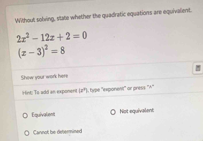 Without solving, state whether the quadratic equations are equivalent.
2x^2-12x+2=0
(x-3)^2=8
Show your work here
Hint: To add an exponent (x^y) , type "exponent” or press “∧”
Equivalent Not equivalent
Cannot be determined