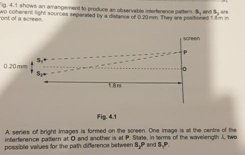 Fig. 4.1 shows an arrangement to produce an observable interference pattern. S_1 and S_2 are 
wo coherent light sources separated by a distance of 0.20mm. They are positioned 1.8m in 
ont of a screen. 
screen
P
S_1
0.20 mm
。
S_2
1.8 m
Fig. 4.1 
A series of bright images is formed on the screen. One image is at the centre of the 
interference pattern at O and another is at P. State, in terms of the wavelength λ, two 
possible values for the path difference between S_2P and S_1P