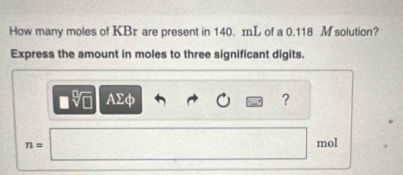 How many moles of KBr are present in 140. mL of a 0.118 M solution? 
Express the amount in moles to three significant digits. 
| sqrt[□](□ ) AΣφ ?
n=□ mol^(□)