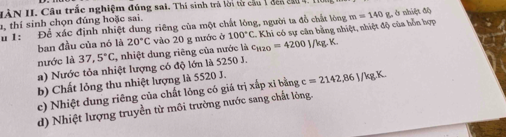 IÀN II. Câu trắc nghiệm đúng sai. Thí sinh trả lời từ cầu 1 đen cầu 4. I1
1, thí sinh chọn đúng hoặc sai.
u 1: Để xác định nhiệt dung riêng của một chất lỏng, người ta đồ chất lỏng . Khi có sự cân bằng nhiệt, nhiệt độ của hỗn hợp m=140g , ở nhiệt độ
ban đầu của nó là 20°C vào 20 g nước ở 100°C
nước là 37,5°C , nhiệt dung riêng của nước là c_H2O=4200J/kg.K.
a) Nước tỏa nhiệt lượng có độ lớn là 5250 J.
b) Chất lỏng thu nhiệt lượng là 5520 J.
c) Nhiệt dung riêng của chất lỏng có giá trị xấp xỉ bằng c=2142,86J/kg.K.
d) Nhiệt lượng truyền từ môi trường nước sang chất lỏng.