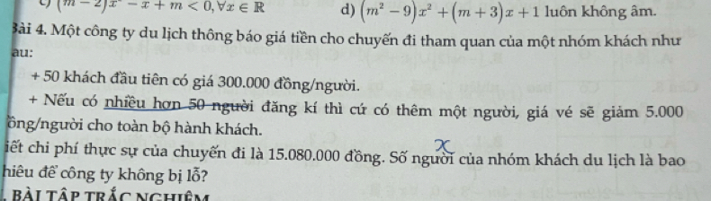 (m-2)x-x+m<0,forall x∈ R d) (m^2-9)x^2+(m+3)x+1 luôn không âm.
3ài 4. Một công ty du lịch thông báo giá tiền cho chuyến đi tham quan của một nhóm khách như
au:
+ 50 khách đầu tiên có giá 300.000 đồng/người.
+ Nếu có nhiều hơn 50 người đăng kí thì cứ có thêm một người, giá vé sẽ giảm 5.000
ồng/người cho toàn bộ hành khách.
iết chi phí thực sự của chuyến đi là 15.080.000 đồng. Số người của nhóm khách du lịch là bao
hiêu để công ty không bị lỗ?
1 bài tập trắc nghiêm