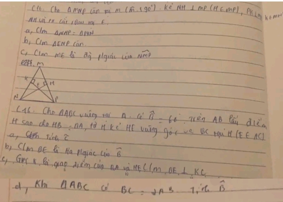 c1b. Cho a mwp cān pai 3 (hat m,190°) ke NH⊥ MP(H∈ MP), PK⊥ M K6mrt 
Mn và RK cài Bow ra E. 
a, CIm △ NHP=△ PKN
b, Clm△ ENP can. 
c, Cim mE fà Qj piguà lia sqrt(MP)
C16. Cho △ ABC vaing tai n. ce widehat B=60° Trèn AB Pāi dlèm 
H sao cRo HB=BA tà n ke HE vaáng gó( ve BC pqà H (EE AC) 
a, Chn line widehat c
b, (Im BE B Hia pigiac (io widehat B
( Ger x Ba gap dièm cug Dn và Hé 1m BF、 L, KC
d, Kh △ ABC co BC=2AB· 7overline B