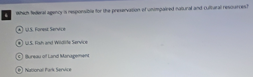 Which federal agency is responsible for the preservation of unimpaired natural and cultural resources?
A U.S. Forest Service
) U.S. Fish and Wildlife Service
Bureau of Land Management
D National Park Service