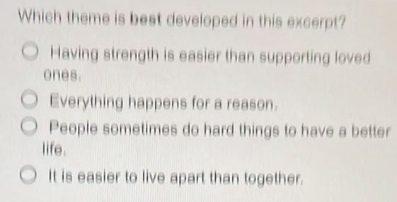 Which theme is best developed in this excerpt?
Having strength is easier than supporting loved
ones.
Everything happens for a reason.
People sometimes do hard things to have a better
life.
It is easier to live apart than together.