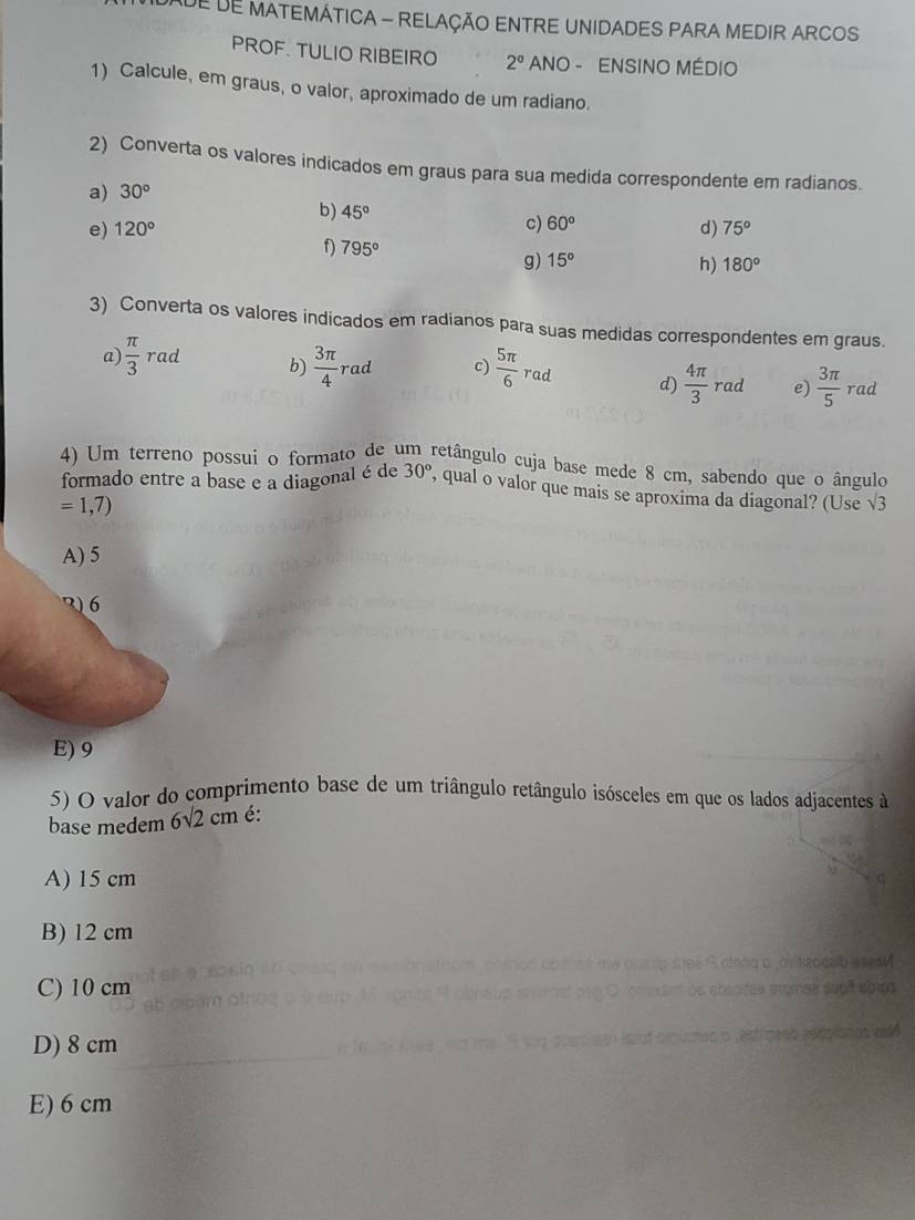 DE DE MATEMÁTICA - RELAÇÃO ENTRE UNIDADES PARA MEDIR ARCOS
PROF. TULIO RIBEIRO 2° ANO - ENSINO MÉDIO
1) Calcule, em graus, o valor, aproximado de um radiano.
2) Converta os valores indicados em graus para sua medida correspondente em radianos.
a) 30°
b) 45° 60°
c)
e) 120° d) 75°
f) 795°
g) 15° h) 180°
3) Converta os valores indicados em radianos para suas medidas correspondentes em graus.
a)  π /3  rad b)  3π /4 rad c)  5π /6  rad d)  4π /3 rad e)  3π /5 rad
4) Um terreno possui o formato de um retângulo cuja base mede 8 cm, sabendo que o ângulo
formado entre a base e a diagonal é de 30° , qual o valor que mais se aproxima da diagonal? (Use sqrt(3)
=1,7)
A) 5
2) 6
E) 9
5) O valor do comprimento base de um triângulo retângulo isósceles em que os lados adjacentes à
base medem 6 6sqrt(2)cm é:
A) 15 cm
B) 12 cm
C) 10 cm
D) 8 cm
E) 6 cm